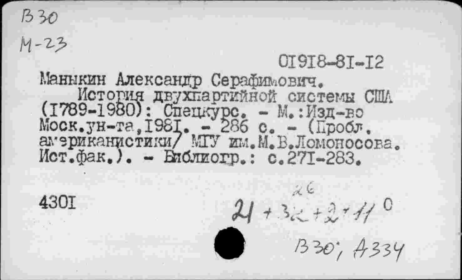 ﻿01918-81-12
Маннкин Александр Серафимович.
х История двухпартийной системы США (1789-1980): Спецкурс. - М.: Изд-во Моск.ун-та,1981. - 286 с. - (Пробл.
американистики/ МТУ шл.М.В. Ломоносова Ист.фак.). - Ейблиогр.: с.271-283.
4301